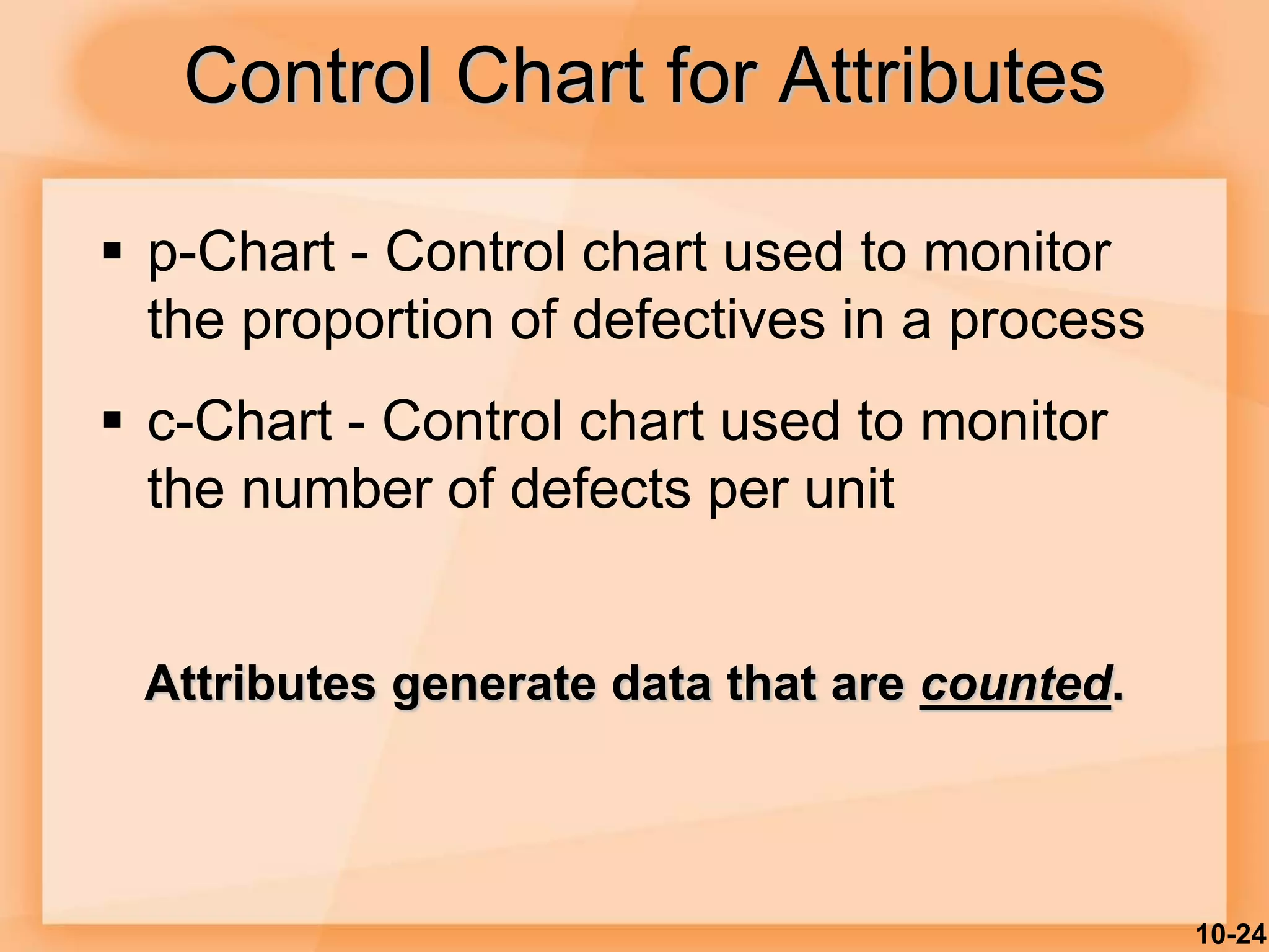 10-24
Control Chart for Attributes
 p-Chart - Control chart used to monitor
the proportion of defectives in a process
 c-Chart - Control chart used to monitor
the number of defects per unit
Attributes generate data that are counted.
 