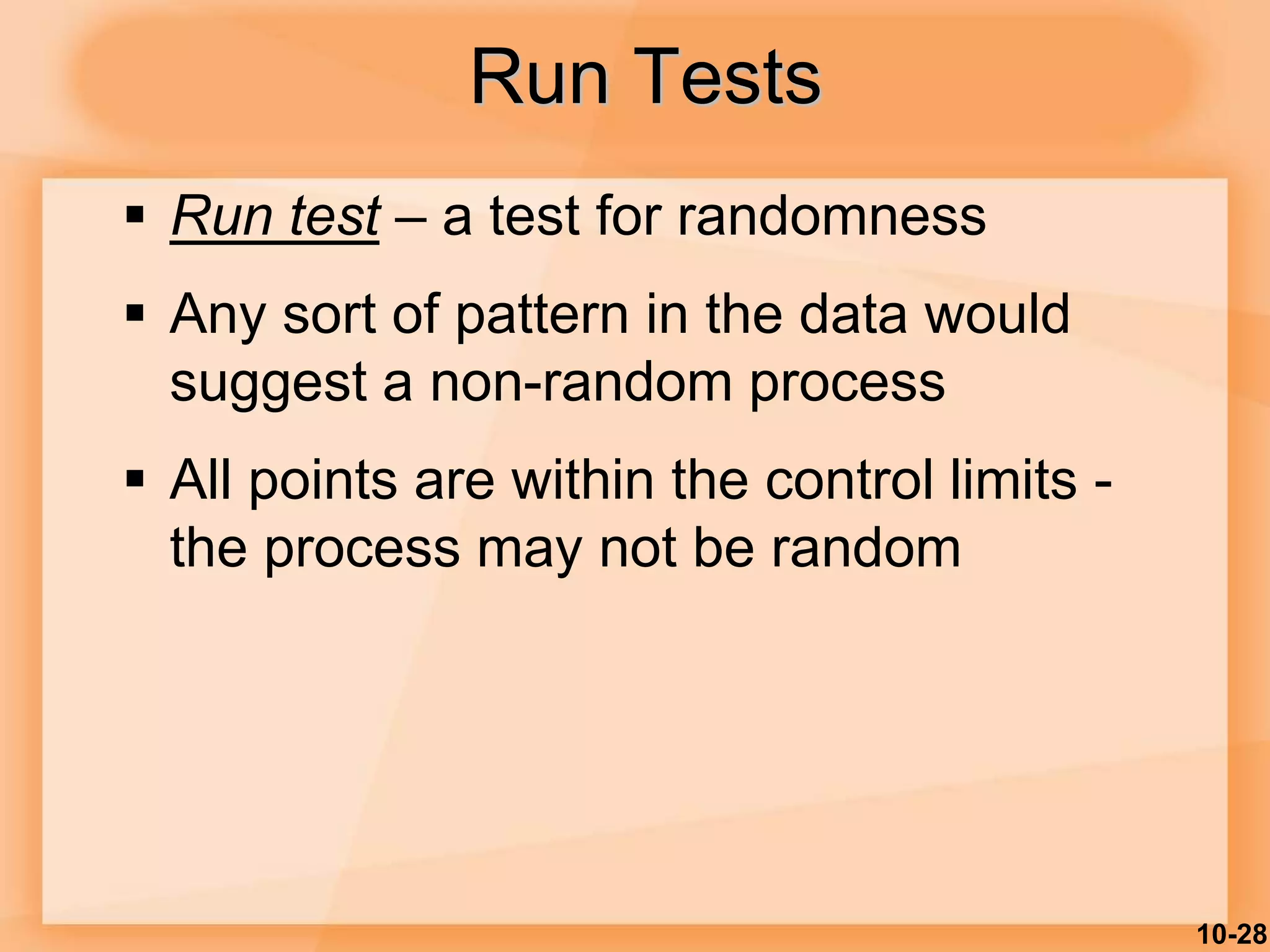 10-28
Run Tests
 Run test – a test for randomness
 Any sort of pattern in the data would
suggest a non-random process
 All points are within the control limits -
the process may not be random
 