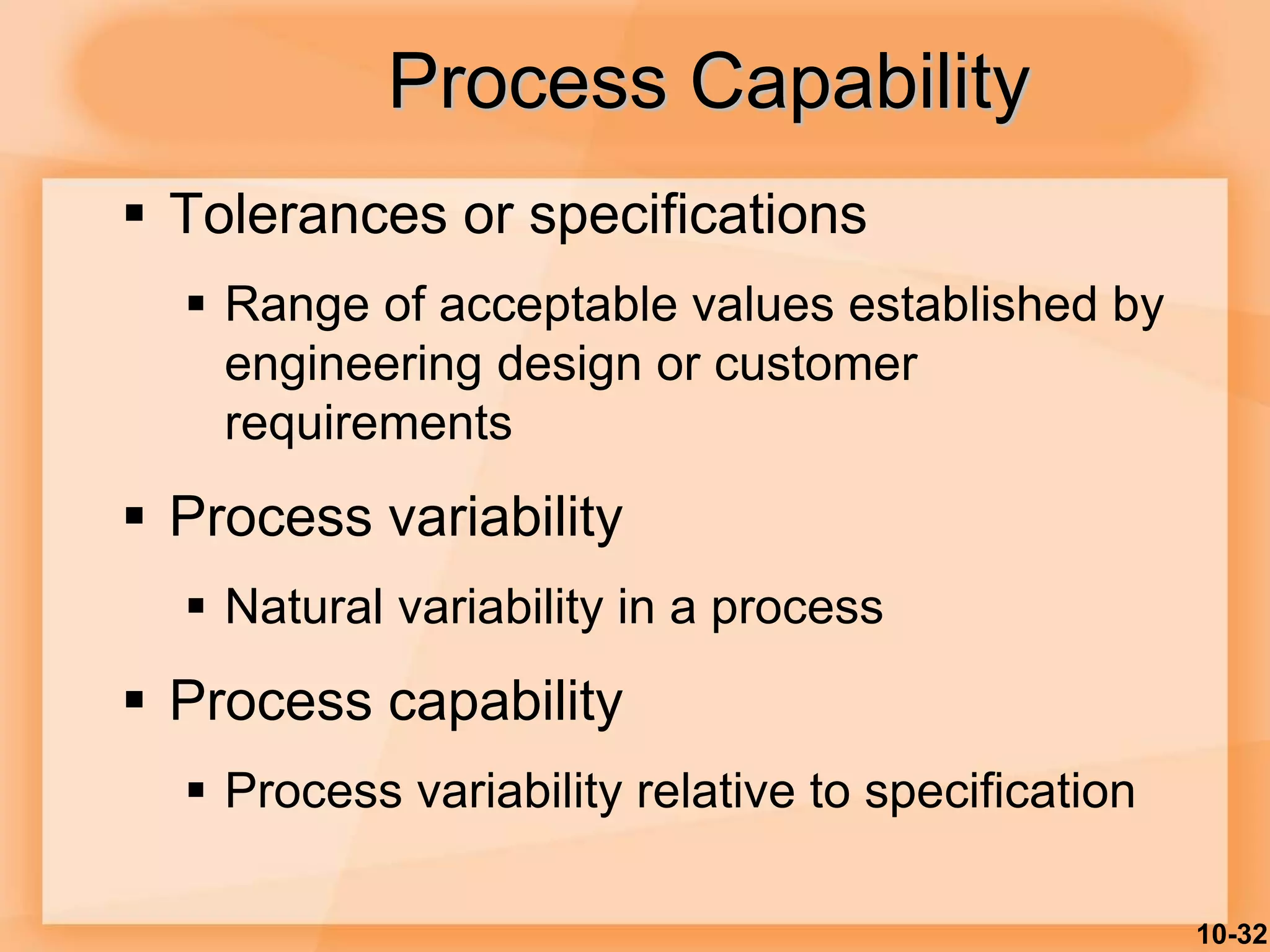 10-32
 Tolerances or specifications
 Range of acceptable values established by
engineering design or customer
requirements
 Process variability
 Natural variability in a process
 Process capability
 Process variability relative to specification
Process Capability
 
