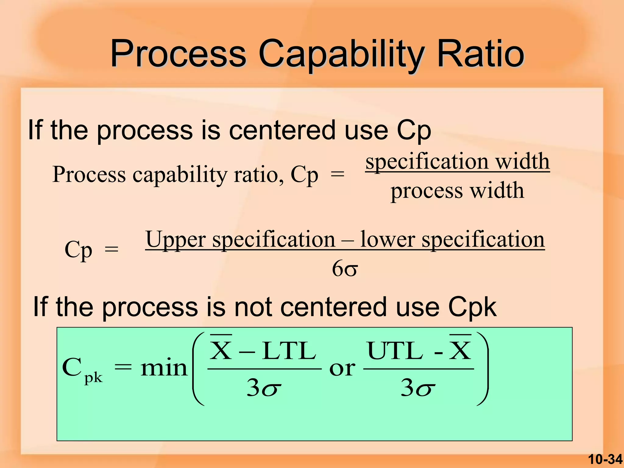 10-34
Process Capability Ratio
Process capability ratio, Cp =
specification width
process width
Upper specification – lower specification
6
Cp =







 

 3
X
-
UTL
or
3
LTL
X
min
=
Cpk
If the process is centered use Cp
If the process is not centered use Cpk
 