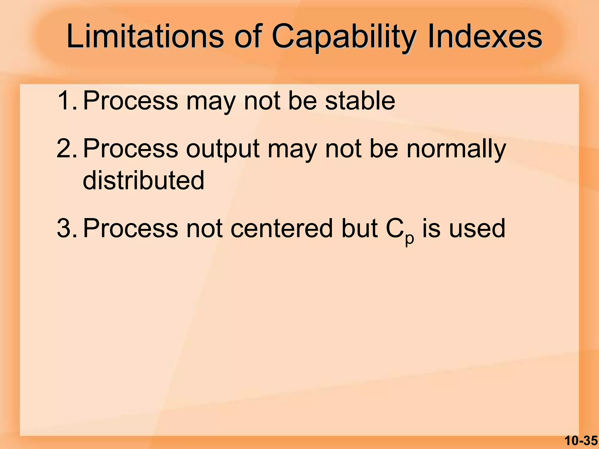 10-35
Limitations of Capability Indexes
1. Process may not be stable
2. Process output may not be normally
distributed
3. Process not centered but Cp is used
 