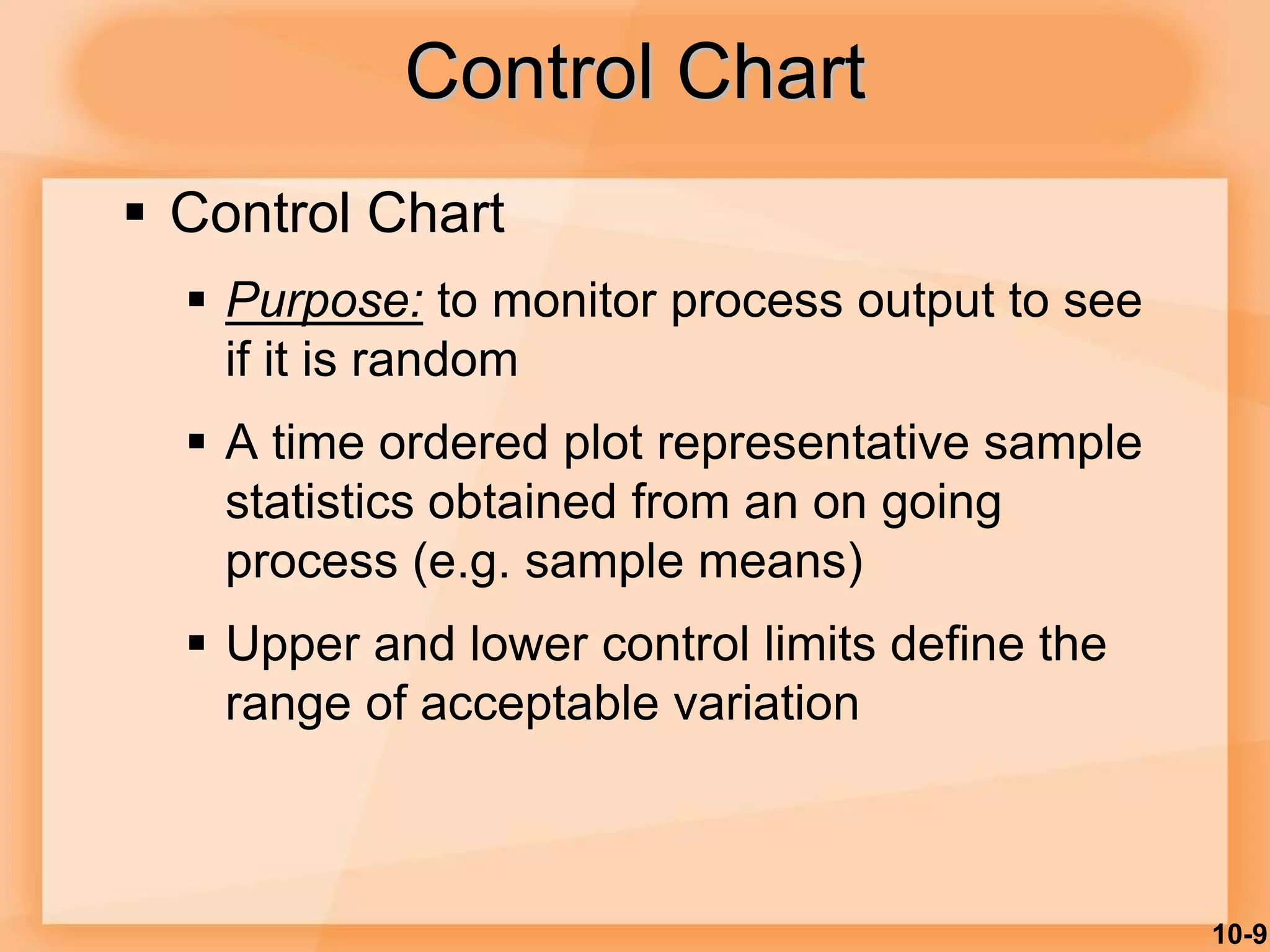 10-9
Control Chart
 Control Chart
 Purpose: to monitor process output to see
if it is random
 A time ordered plot representative sample
statistics obtained from an on going
process (e.g. sample means)
 Upper and lower control limits define the
range of acceptable variation
 