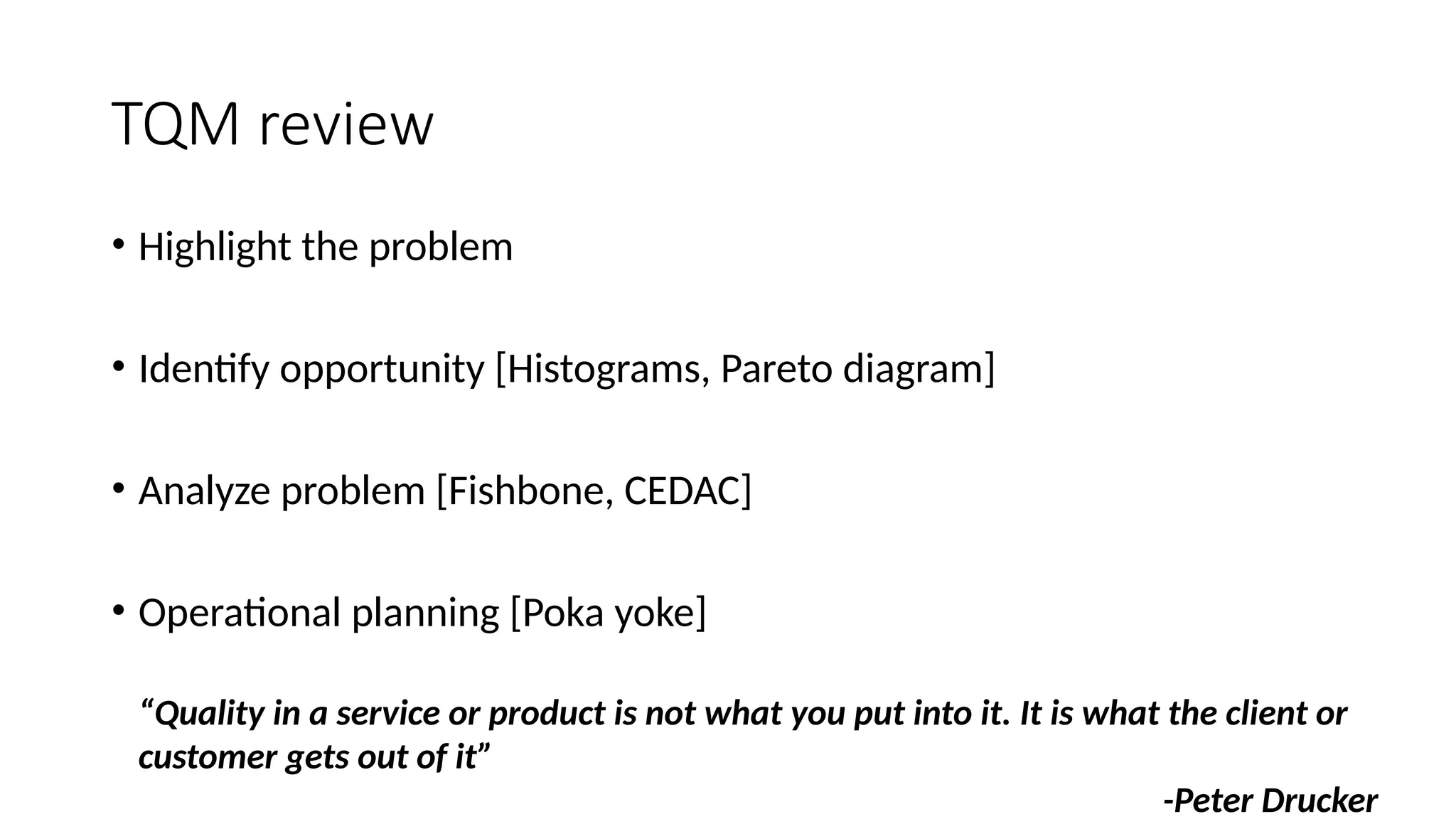 TQM review
• Highlight the problem
• Identify opportunity [Histograms, Pareto diagram]
• Analyze problem [Fishbone, CEDAC]
• Operational planning [Poka yoke]
“Quality in a service or product is not what you put into it. It is what the client or
customer gets out of it”
-Peter Drucker
 