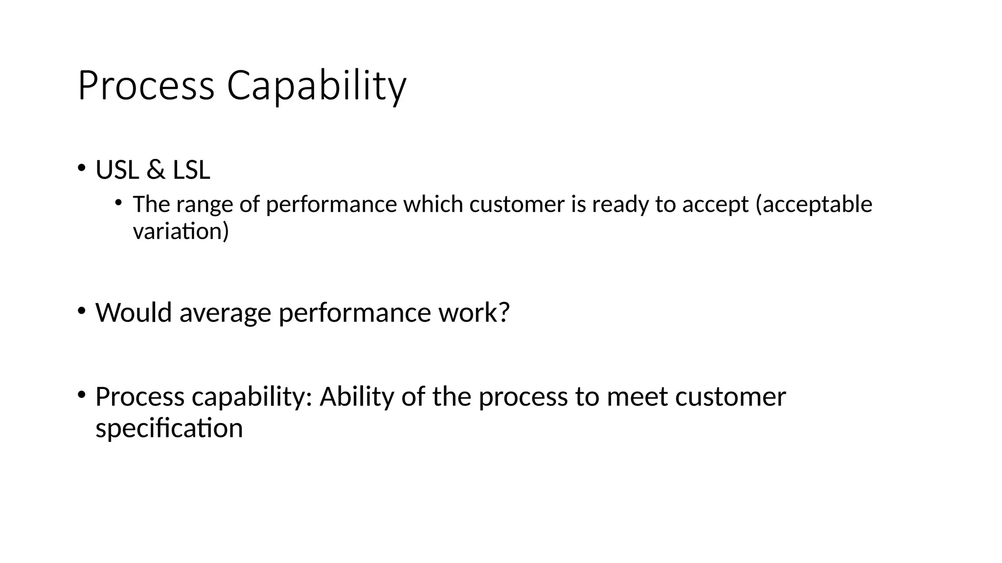 Process Capability
• USL & LSL
• The range of performance which customer is ready to accept (acceptable
variation)
• Would average performance work?
• Process capability: Ability of the process to meet customer
specification
 