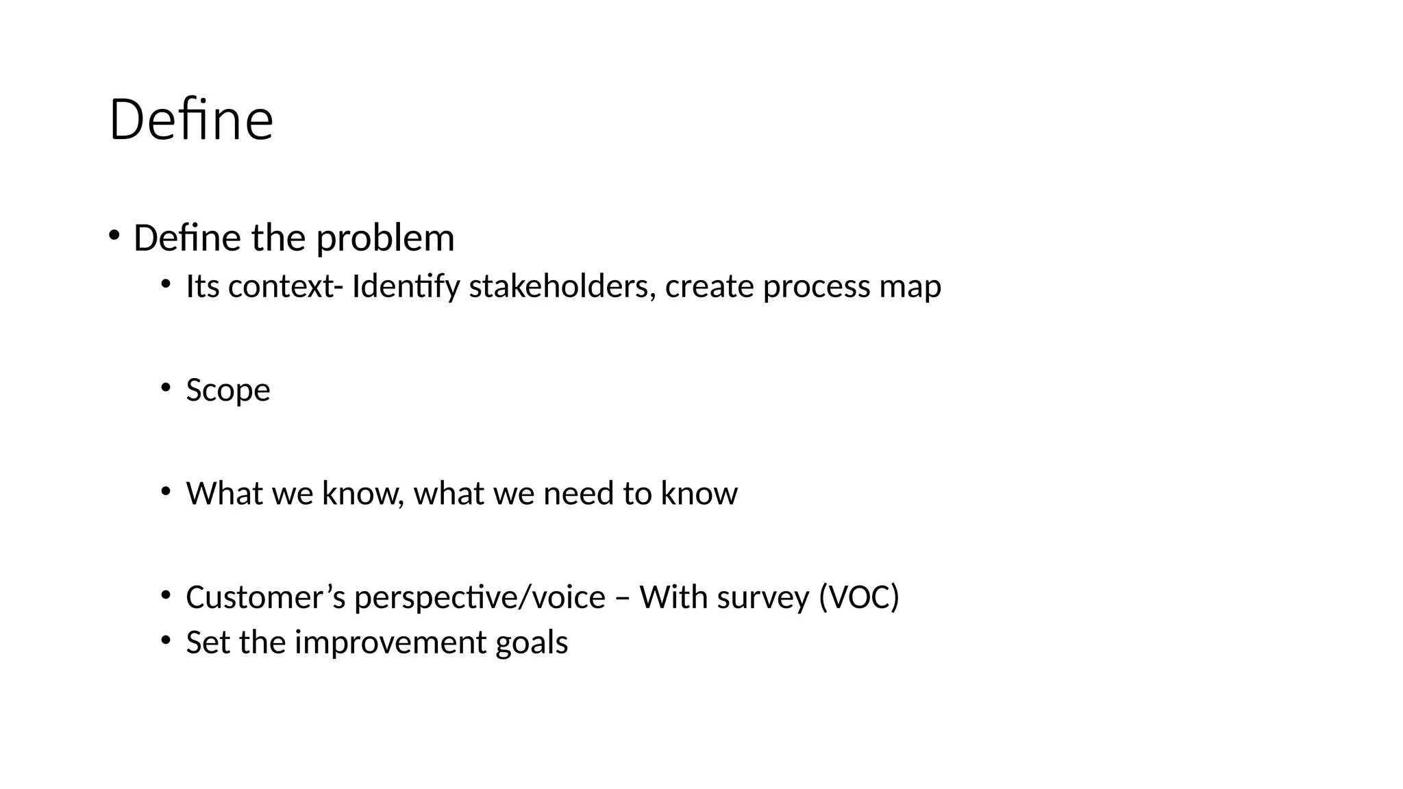 Define
• Define the problem
• Its context- Identify stakeholders, create process map
• Scope
• What we know, what we need to know
• Customer’s perspective/voice – With survey (VOC)
• Set the improvement goals
 