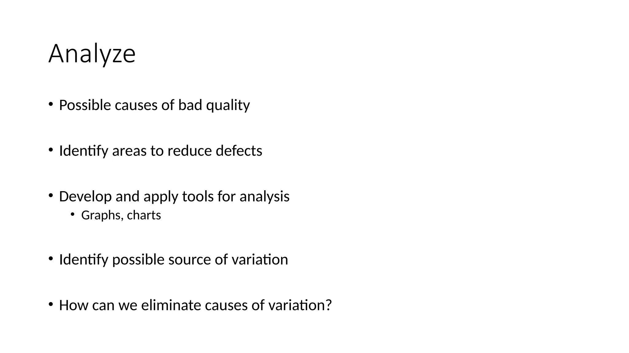 Analyze
• Possible causes of bad quality
• Identify areas to reduce defects
• Develop and apply tools for analysis
• Graphs, charts
• Identify possible source of variation
• How can we eliminate causes of variation?
 