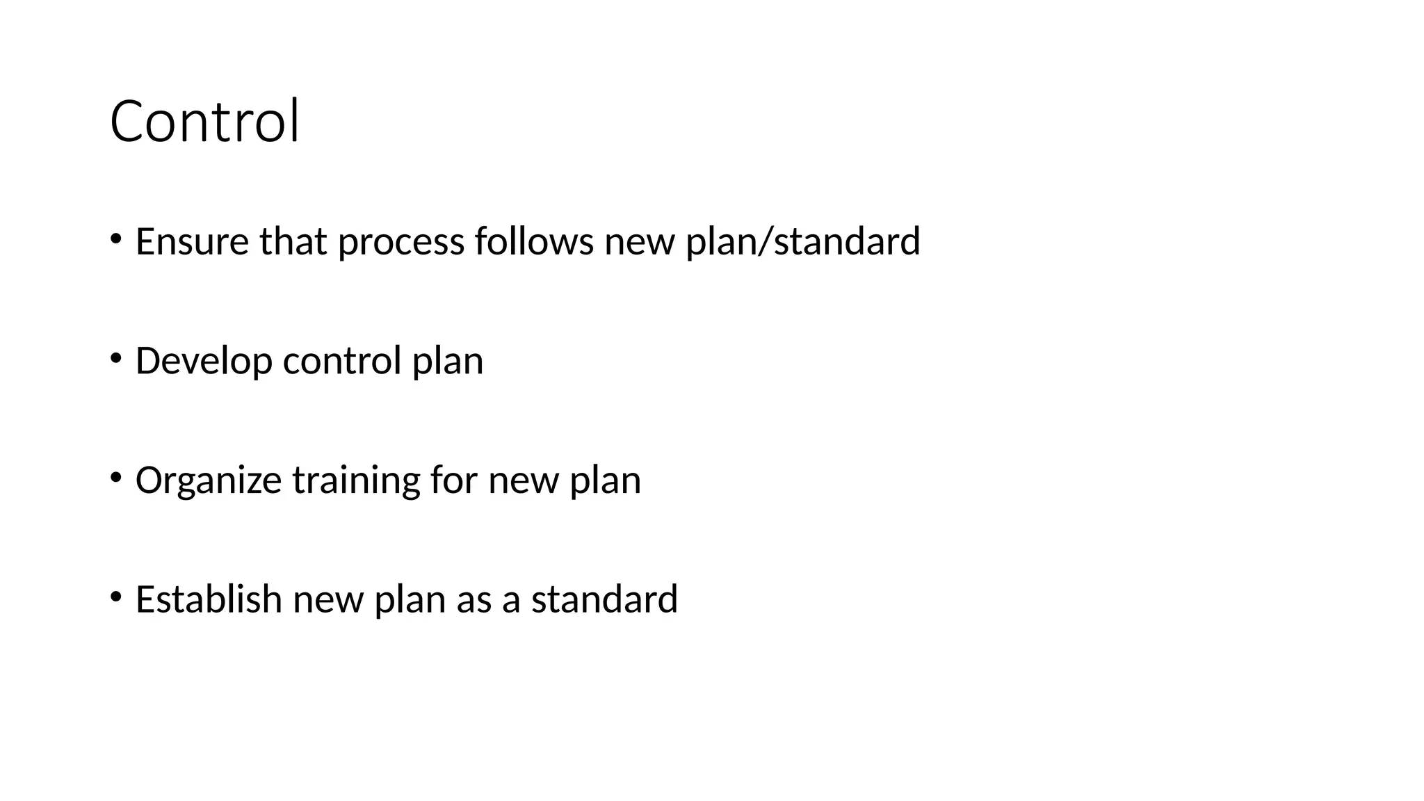 Control
• Ensure that process follows new plan/standard
• Develop control plan
• Organize training for new plan
• Establish new plan as a standard
 
