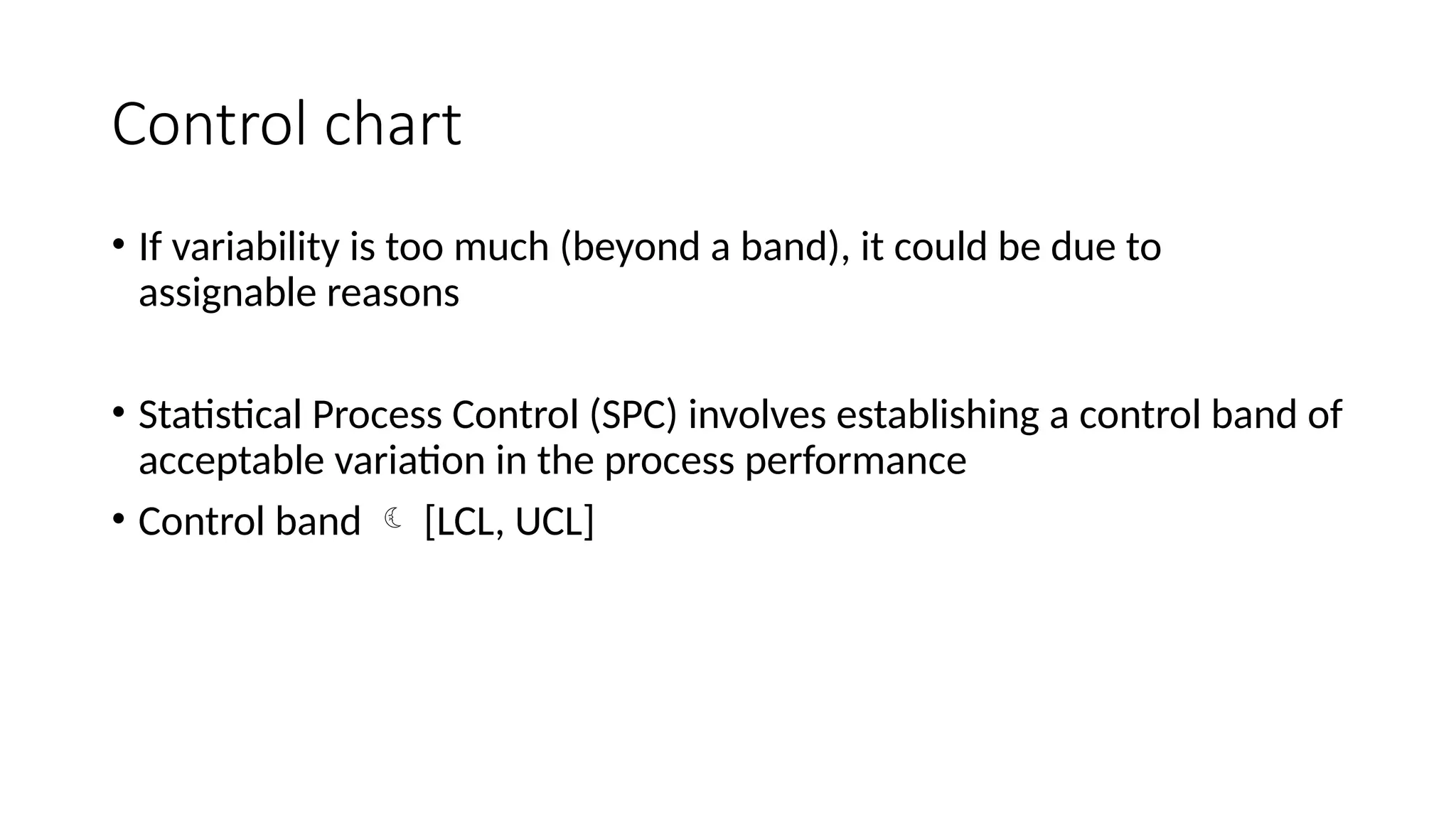 Control chart
• If variability is too much (beyond a band), it could be due to
assignable reasons
• Statistical Process Control (SPC) involves establishing a control band of
acceptable variation in the process performance
• Control band  [LCL, UCL]
 