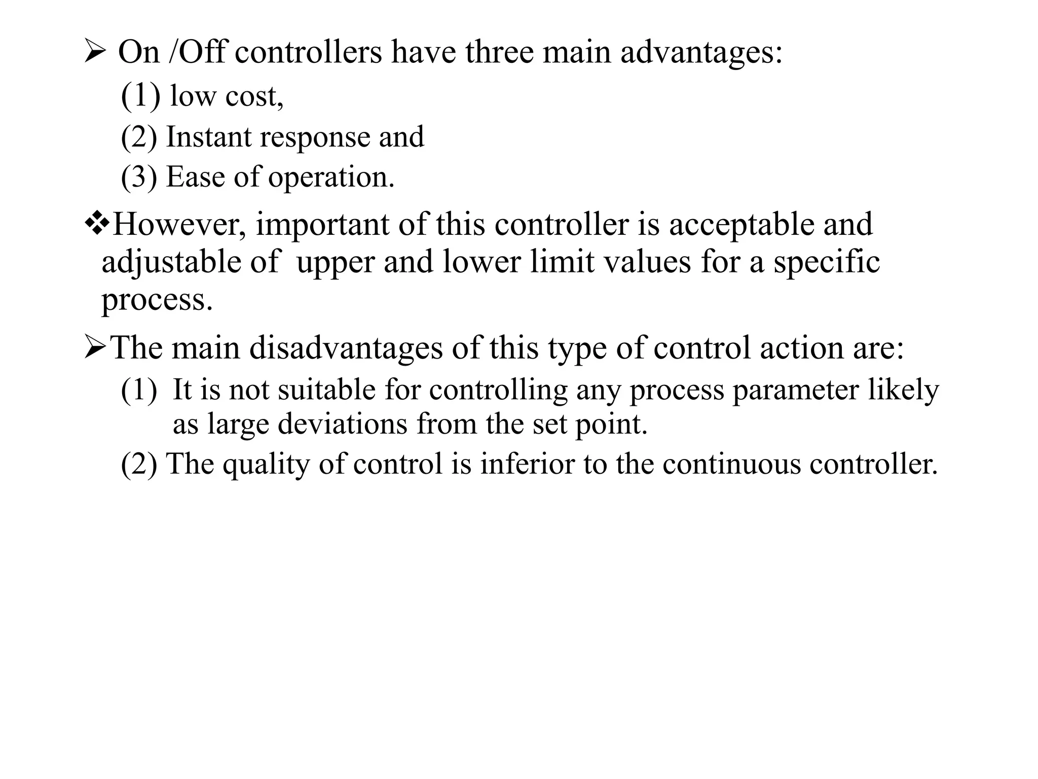  On /Off controllers have three main advantages:
(1) low cost,
(2) Instant response and
(3) Ease of operation.
However, important of this controller is acceptable and
adjustable of upper and lower limit values for a specific
process.
The main disadvantages of this type of control action are:
(1) It is not suitable for controlling any process parameter likely
as large deviations from the set point.
(2) The quality of control is inferior to the continuous controller.
 