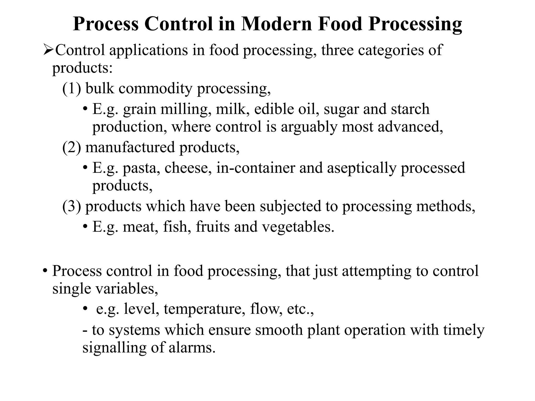 Process Control in Modern Food Processing
Control applications in food processing, three categories of
products:
(1) bulk commodity processing,
• E.g. grain milling, milk, edible oil, sugar and starch
production, where control is arguably most advanced,
(2) manufactured products,
• E.g. pasta, cheese, in-container and aseptically processed
products,
(3) products which have been subjected to processing methods,
• E.g. meat, fish, fruits and vegetables.
• Process control in food processing, that just attempting to control
single variables,
• e.g. level, temperature, flow, etc.,
- to systems which ensure smooth plant operation with timely
signalling of alarms.
 