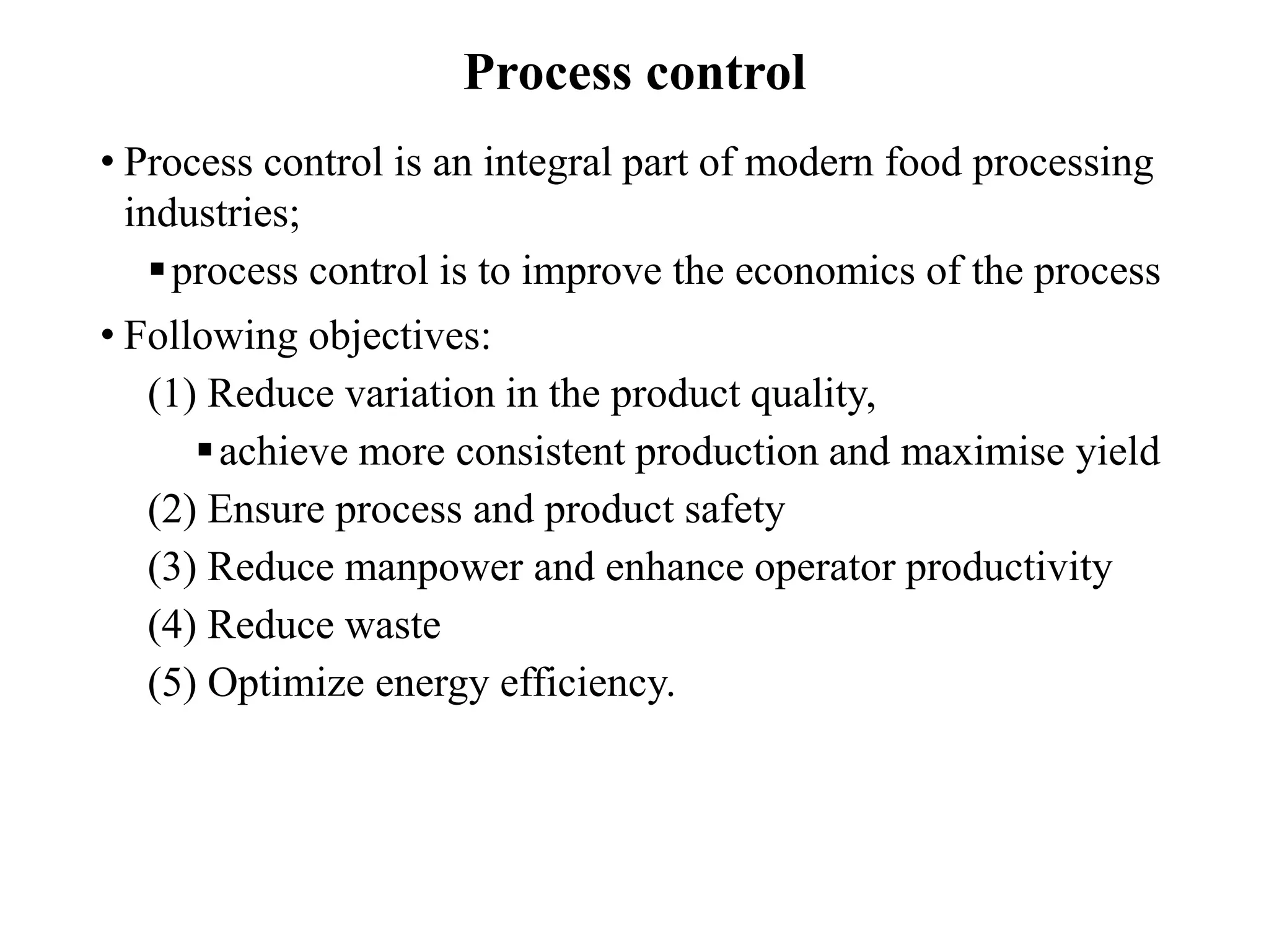 Process control
• Process control is an integral part of modern food processing
industries;
process control is to improve the economics of the process
• Following objectives:
(1) Reduce variation in the product quality,
achieve more consistent production and maximise yield
(2) Ensure process and product safety
(3) Reduce manpower and enhance operator productivity
(4) Reduce waste
(5) Optimize energy efficiency.
 