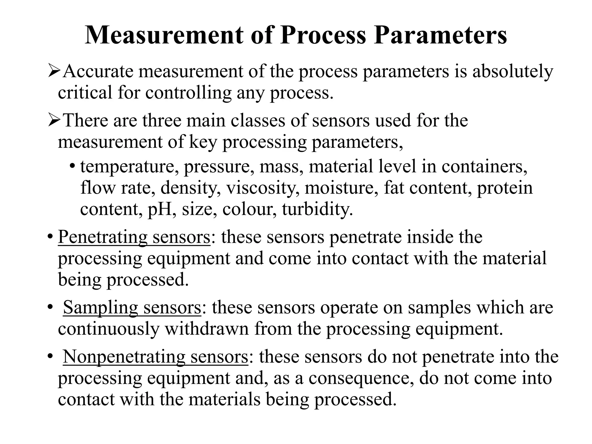 Measurement of Process Parameters
Accurate measurement of the process parameters is absolutely
critical for controlling any process.
There are three main classes of sensors used for the
measurement of key processing parameters,
• temperature, pressure, mass, material level in containers,
flow rate, density, viscosity, moisture, fat content, protein
content, pH, size, colour, turbidity.
• Penetrating sensors: these sensors penetrate inside the
processing equipment and come into contact with the material
being processed.
• Sampling sensors: these sensors operate on samples which are
continuously withdrawn from the processing equipment.
• Nonpenetrating sensors: these sensors do not penetrate into the
processing equipment and, as a consequence, do not come into
contact with the materials being processed.
 