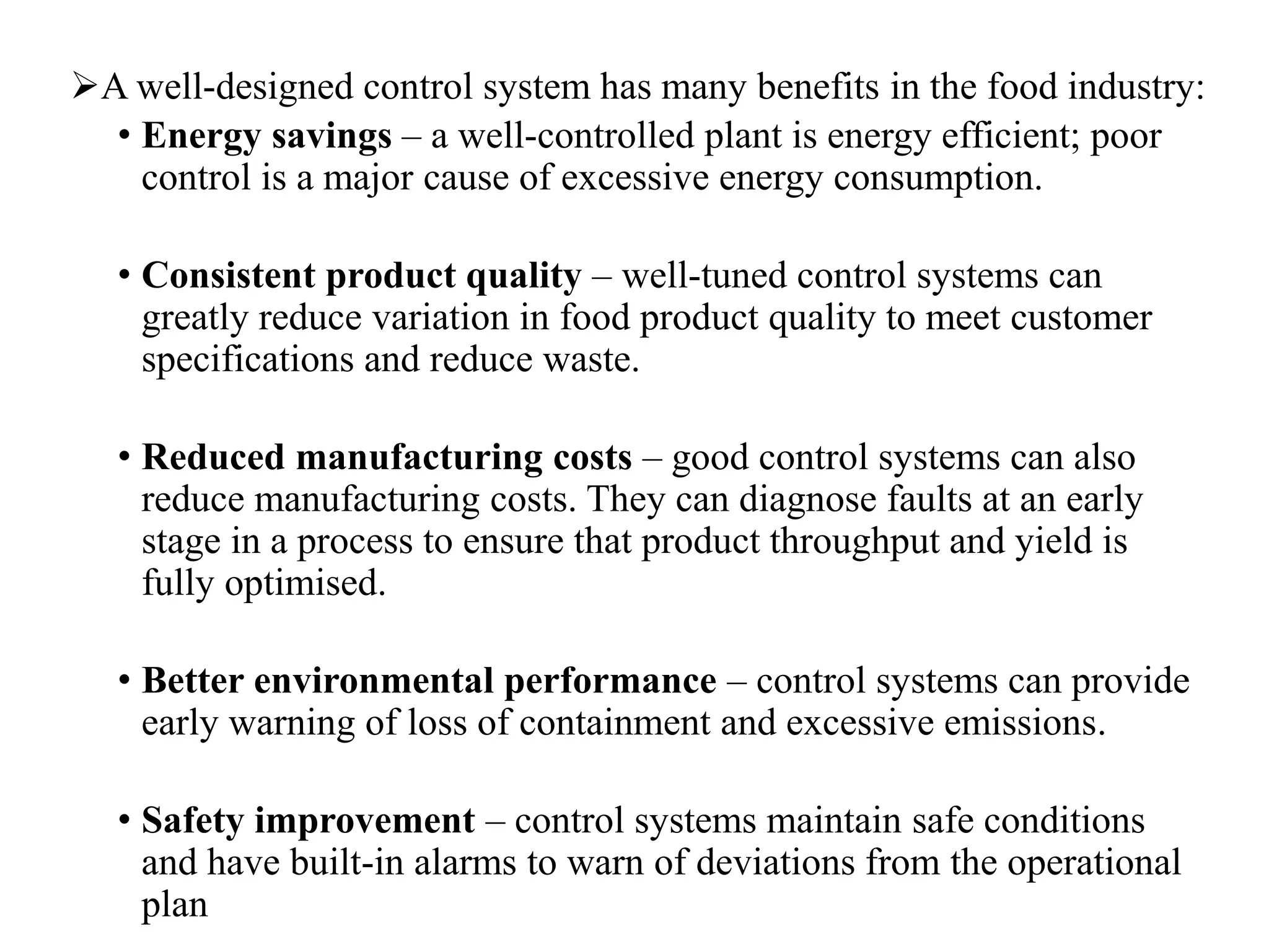 A well-designed control system has many benefits in the food industry:
• Energy savings – a well-controlled plant is energy efficient; poor
control is a major cause of excessive energy consumption.
• Consistent product quality – well-tuned control systems can
greatly reduce variation in food product quality to meet customer
specifications and reduce waste.
• Reduced manufacturing costs – good control systems can also
reduce manufacturing costs. They can diagnose faults at an early
stage in a process to ensure that product throughput and yield is
fully optimised.
• Better environmental performance – control systems can provide
early warning of loss of containment and excessive emissions.
• Safety improvement – control systems maintain safe conditions
and have built-in alarms to warn of deviations from the operational
plan
 