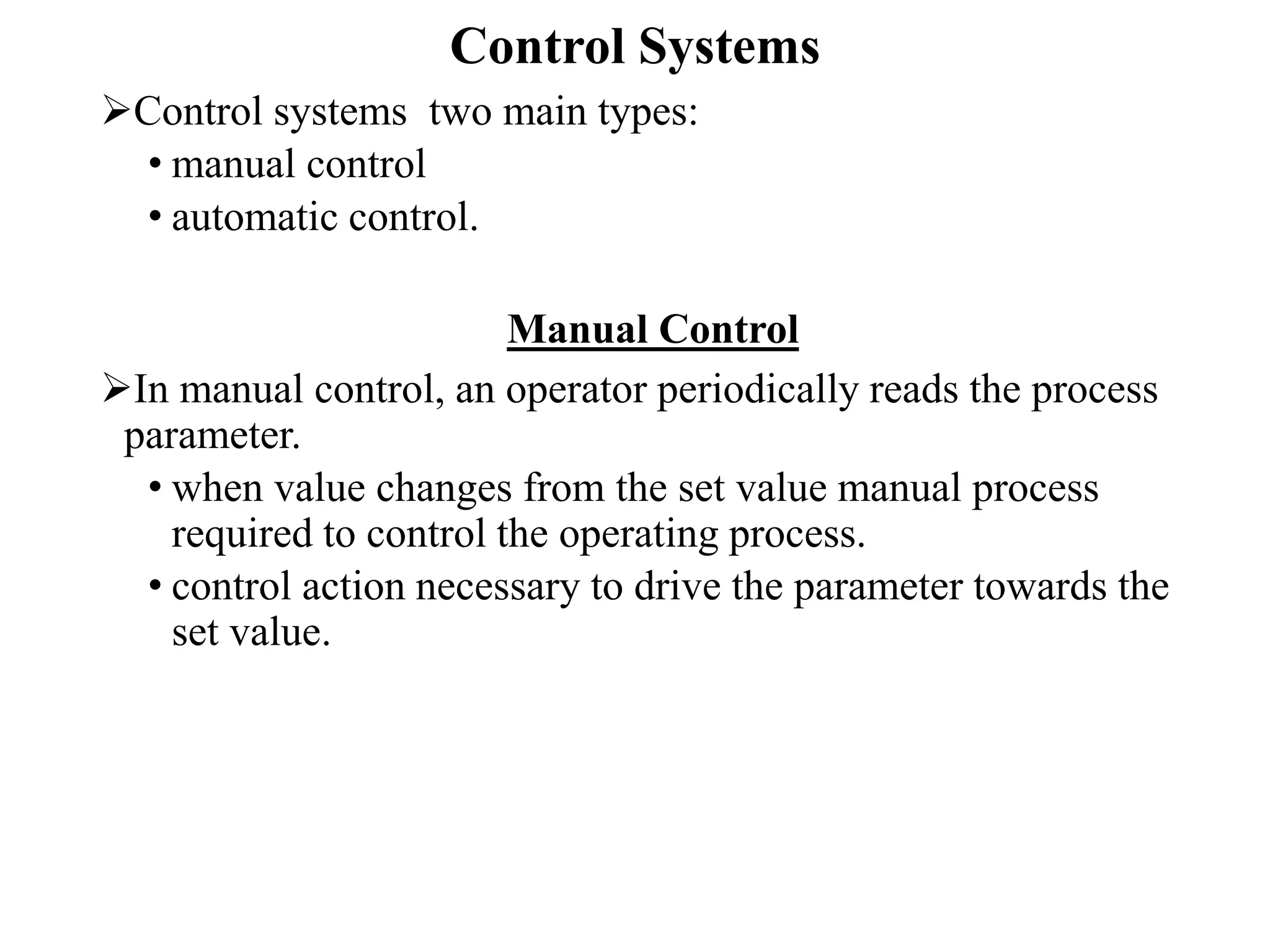 Control Systems
Control systems two main types:
• manual control
• automatic control.
Manual Control
In manual control, an operator periodically reads the process
parameter.
• when value changes from the set value manual process
required to control the operating process.
• control action necessary to drive the parameter towards the
set value.
 