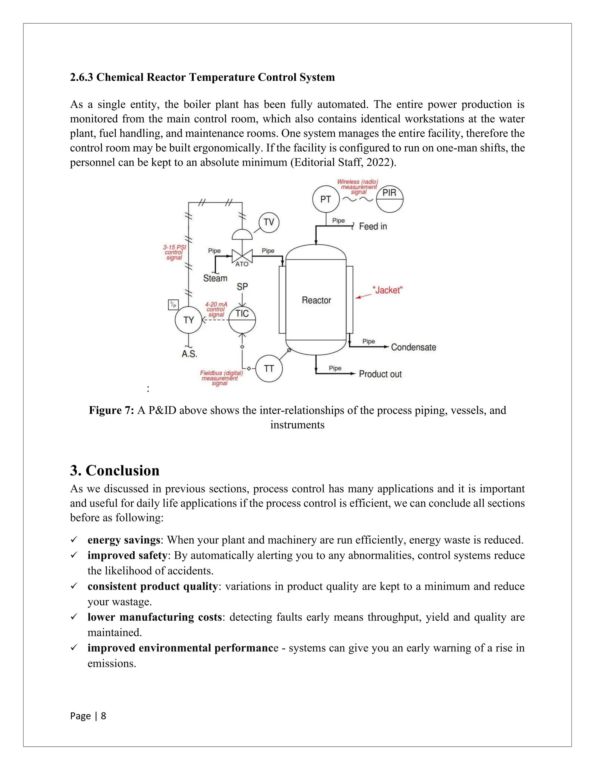 Page | 8
2.6.3 Chemical Reactor Temperature Control System
As a single entity, the boiler plant has been fully automated. The entire power production is
monitored from the main control room, which also contains identical workstations at the water
plant, fuel handling, and maintenance rooms. One system manages the entire facility, therefore the
control room may be built ergonomically. If the facility is configured to run on one-man shifts, the
personnel can be kept to an absolute minimum (Editorial Staff, 2022).
:
Figure 7: A P&ID above shows the inter-relationships of the process piping, vessels, and
instruments
3. Conclusion
As we discussed in previous sections, process control has many applications and it is important
and useful for daily life applications if the process control is efficient, we can conclude all sections
before as following:
✓ energy savings: When your plant and machinery are run efficiently, energy waste is reduced.
✓ improved safety: By automatically alerting you to any abnormalities, control systems reduce
the likelihood of accidents.
✓ consistent product quality: variations in product quality are kept to a minimum and reduce
your wastage.
✓ lower manufacturing costs: detecting faults early means throughput, yield and quality are
maintained.
✓ improved environmental performance - systems can give you an early warning of a rise in
emissions.
 