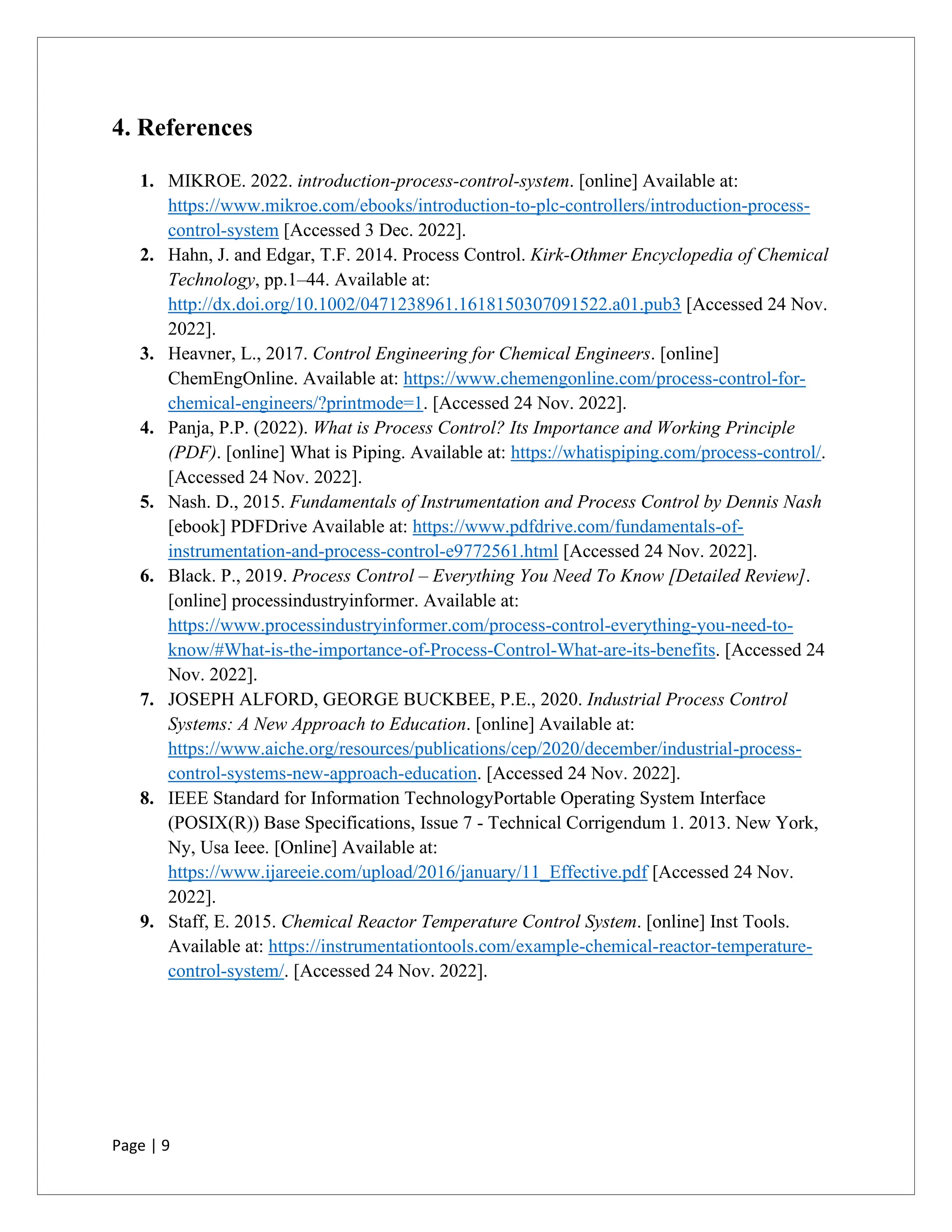 Page | 9
4. References
1. MIKROE. 2022. introduction-process-control-system. [online] Available at:
https://www.mikroe.com/ebooks/introduction-to-plc-controllers/introduction-process-
control-system [Accessed 3 Dec. 2022].
2. Hahn, J. and Edgar, T.F. 2014. Process Control. Kirk-Othmer Encyclopedia of Chemical
Technology, pp.1–44. Available at:
http://dx.doi.org/10.1002/0471238961.1618150307091522.a01.pub3 [Accessed 24 Nov.
2022].
3. Heavner, L., 2017. Control Engineering for Chemical Engineers. [online]
ChemEngOnline. Available at: https://www.chemengonline.com/process-control-for-
chemical-engineers/?printmode=1. [Accessed 24 Nov. 2022].
4. Panja, P.P. (2022). What is Process Control? Its Importance and Working Principle
(PDF). [online] What is Piping. Available at: https://whatispiping.com/process-control/.
[Accessed 24 Nov. 2022].
5. Nash. D., 2015. Fundamentals of Instrumentation and Process Control by Dennis Nash
[ebook] PDFDrive Available at: https://www.pdfdrive.com/fundamentals-of-
instrumentation-and-process-control-e9772561.html [Accessed 24 Nov. 2022].
6. Black. P., 2019. Process Control – Everything You Need To Know [Detailed Review].
[online] processindustryinformer. Available at:
https://www.processindustryinformer.com/process-control-everything-you-need-to-
know/#What-is-the-importance-of-Process-Control-What-are-its-benefits. [Accessed 24
Nov. 2022].
7. JOSEPH ALFORD, GEORGE BUCKBEE, P.E., 2020. Industrial Process Control
Systems: A New Approach to Education. [online] Available at:
https://www.aiche.org/resources/publications/cep/2020/december/industrial-process-
control-systems-new-approach-education. [Accessed 24 Nov. 2022].
8. IEEE Standard for Information TechnologyPortable Operating System Interface
(POSIX(R)) Base Specifications, Issue 7 - Technical Corrigendum 1. 2013. New York,
Ny, Usa Ieee. [Online] Available at:
https://www.ijareeie.com/upload/2016/january/11_Effective.pdf [Accessed 24 Nov.
2022].
9. Staff, E. 2015. Chemical Reactor Temperature Control System. [online] Inst Tools.
Available at: https://instrumentationtools.com/example-chemical-reactor-temperature-
control-system/. [Accessed 24 Nov. 2022].
 