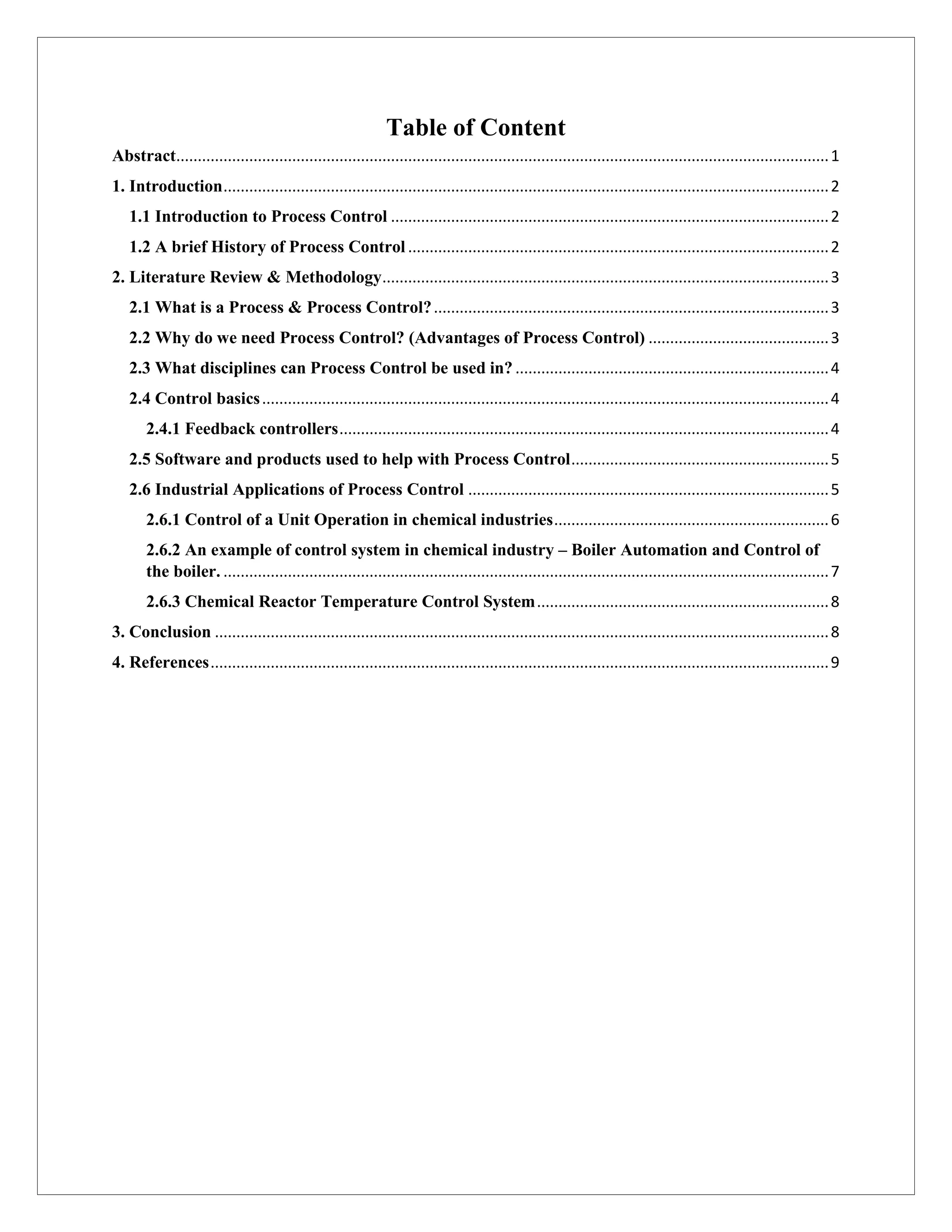 Table of Content
Abstract........................................................................................................................................................1
1. Introduction.............................................................................................................................................2
1.1 Introduction to Process Control ......................................................................................................2
1.2 A brief History of Process Control ..................................................................................................2
2. Literature Review & Methodology........................................................................................................3
2.1 What is a Process & Process Control?............................................................................................3
2.2 Why do we need Process Control? (Advantages of Process Control) ..........................................3
2.3 What disciplines can Process Control be used in? .........................................................................4
2.4 Control basics....................................................................................................................................4
2.4.1 Feedback controllers..................................................................................................................4
2.5 Software and products used to help with Process Control............................................................5
2.6 Industrial Applications of Process Control ....................................................................................5
2.6.1 Control of a Unit Operation in chemical industries................................................................6
2.6.2 An example of control system in chemical industry – Boiler Automation and Control of
the boiler. .............................................................................................................................................7
2.6.3 Chemical Reactor Temperature Control System....................................................................8
3. Conclusion ...............................................................................................................................................8
4. References................................................................................................................................................9
 