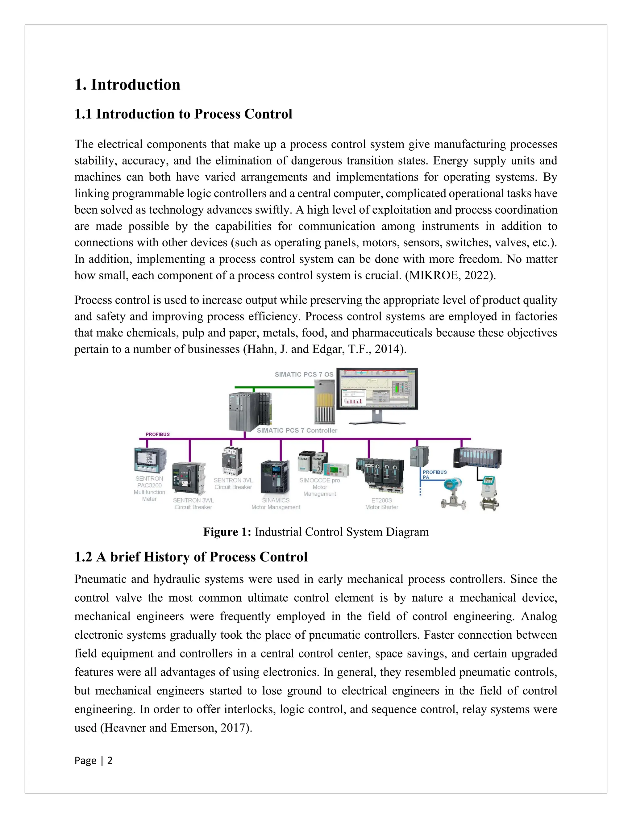 Page | 2
1. Introduction
1.1 Introduction to Process Control
The electrical components that make up a process control system give manufacturing processes
stability, accuracy, and the elimination of dangerous transition states. Energy supply units and
machines can both have varied arrangements and implementations for operating systems. By
linking programmable logic controllers and a central computer, complicated operational tasks have
been solved as technology advances swiftly. A high level of exploitation and process coordination
are made possible by the capabilities for communication among instruments in addition to
connections with other devices (such as operating panels, motors, sensors, switches, valves, etc.).
In addition, implementing a process control system can be done with more freedom. No matter
how small, each component of a process control system is crucial. (MIKROE, 2022).
Process control is used to increase output while preserving the appropriate level of product quality
and safety and improving process efficiency. Process control systems are employed in factories
that make chemicals, pulp and paper, metals, food, and pharmaceuticals because these objectives
pertain to a number of businesses (Hahn, J. and Edgar, T.F., 2014).
Figure 1: Industrial Control System Diagram
1.2 A brief History of Process Control
Pneumatic and hydraulic systems were used in early mechanical process controllers. Since the
control valve the most common ultimate control element is by nature a mechanical device,
mechanical engineers were frequently employed in the field of control engineering. Analog
electronic systems gradually took the place of pneumatic controllers. Faster connection between
field equipment and controllers in a central control center, space savings, and certain upgraded
features were all advantages of using electronics. In general, they resembled pneumatic controls,
but mechanical engineers started to lose ground to electrical engineers in the field of control
engineering. In order to offer interlocks, logic control, and sequence control, relay systems were
used (Heavner and Emerson, 2017).
 