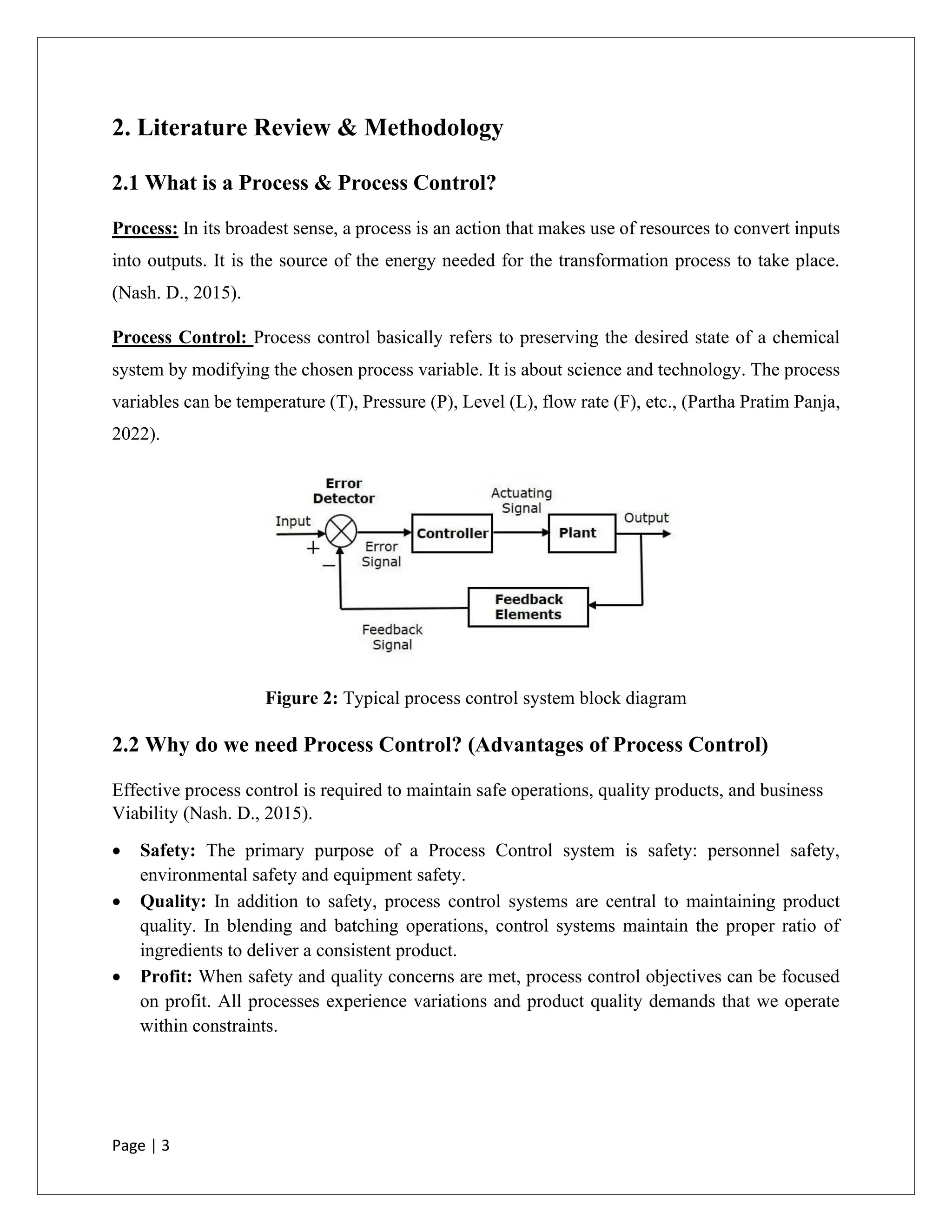 Page | 3
2. Literature Review & Methodology
2.1 What is a Process & Process Control?
Process: In its broadest sense, a process is an action that makes use of resources to convert inputs
into outputs. It is the source of the energy needed for the transformation process to take place.
(Nash. D., 2015).
Process Control: Process control basically refers to preserving the desired state of a chemical
system by modifying the chosen process variable. It is about science and technology. The process
variables can be temperature (T), Pressure (P), Level (L), flow rate (F), etc., (Partha Pratim Panja,
2022).
Figure 2: Typical process control system block diagram
2.2 Why do we need Process Control? (Advantages of Process Control)
Effective process control is required to maintain safe operations, quality products, and business
Viability (Nash. D., 2015).
• Safety: The primary purpose of a Process Control system is safety: personnel safety,
environmental safety and equipment safety.
• Quality: In addition to safety, process control systems are central to maintaining product
quality. In blending and batching operations, control systems maintain the proper ratio of
ingredients to deliver a consistent product.
• Profit: When safety and quality concerns are met, process control objectives can be focused
on profit. All processes experience variations and product quality demands that we operate
within constraints.
 