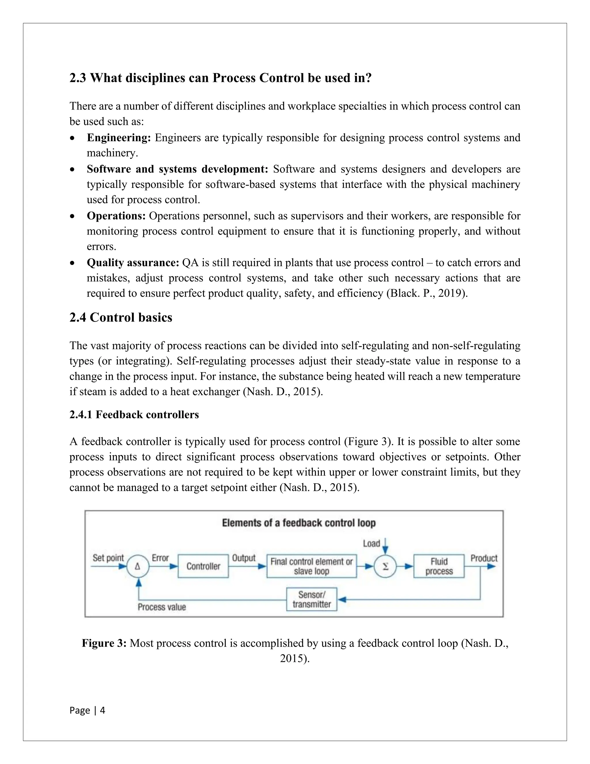 Page | 4
2.3 What disciplines can Process Control be used in?
There are a number of different disciplines and workplace specialties in which process control can
be used such as:
• Engineering: Engineers are typically responsible for designing process control systems and
machinery.
• Software and systems development: Software and systems designers and developers are
typically responsible for software-based systems that interface with the physical machinery
used for process control.
• Operations: Operations personnel, such as supervisors and their workers, are responsible for
monitoring process control equipment to ensure that it is functioning properly, and without
errors.
• Quality assurance: QA is still required in plants that use process control – to catch errors and
mistakes, adjust process control systems, and take other such necessary actions that are
required to ensure perfect product quality, safety, and efficiency (Black. P., 2019).
2.4 Control basics
The vast majority of process reactions can be divided into self-regulating and non-self-regulating
types (or integrating). Self-regulating processes adjust their steady-state value in response to a
change in the process input. For instance, the substance being heated will reach a new temperature
if steam is added to a heat exchanger (Nash. D., 2015).
2.4.1 Feedback controllers
A feedback controller is typically used for process control (Figure 3). It is possible to alter some
process inputs to direct significant process observations toward objectives or setpoints. Other
process observations are not required to be kept within upper or lower constraint limits, but they
cannot be managed to a target setpoint either (Nash. D., 2015).
Figure 3: Most process control is accomplished by using a feedback control loop (Nash. D.,
2015).
 