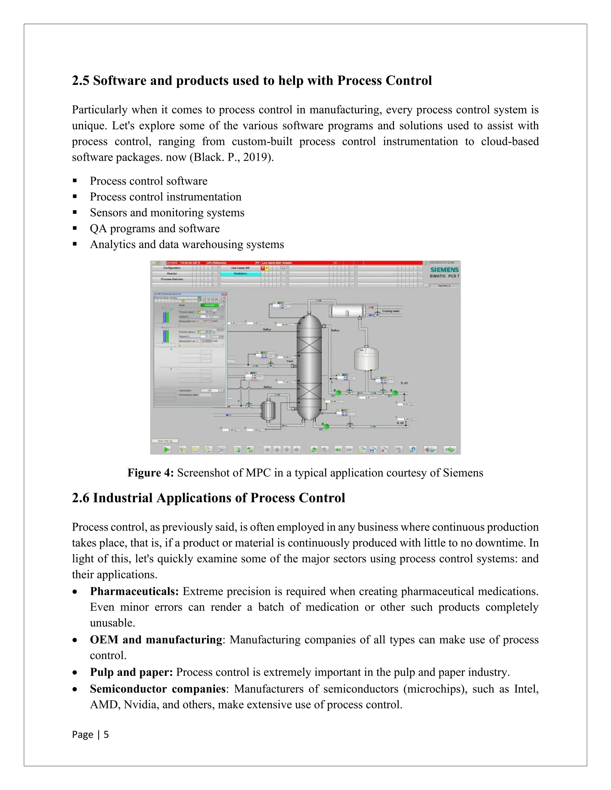 Page | 5
2.5 Software and products used to help with Process Control
Particularly when it comes to process control in manufacturing, every process control system is
unique. Let's explore some of the various software programs and solutions used to assist with
process control, ranging from custom-built process control instrumentation to cloud-based
software packages. now (Black. P., 2019).
▪ Process control software
▪ Process control instrumentation
▪ Sensors and monitoring systems
▪ QA programs and software
▪ Analytics and data warehousing systems
Figure 4: Screenshot of MPC in a typical application courtesy of Siemens
2.6 Industrial Applications of Process Control
Process control, as previously said, is often employed in any business where continuous production
takes place, that is, if a product or material is continuously produced with little to no downtime. In
light of this, let's quickly examine some of the major sectors using process control systems: and
their applications.
• Pharmaceuticals: Extreme precision is required when creating pharmaceutical medications.
Even minor errors can render a batch of medication or other such products completely
unusable.
• OEM and manufacturing: Manufacturing companies of all types can make use of process
control.
• Pulp and paper: Process control is extremely important in the pulp and paper industry.
• Semiconductor companies: Manufacturers of semiconductors (microchips), such as Intel,
AMD, Nvidia, and others, make extensive use of process control.
 