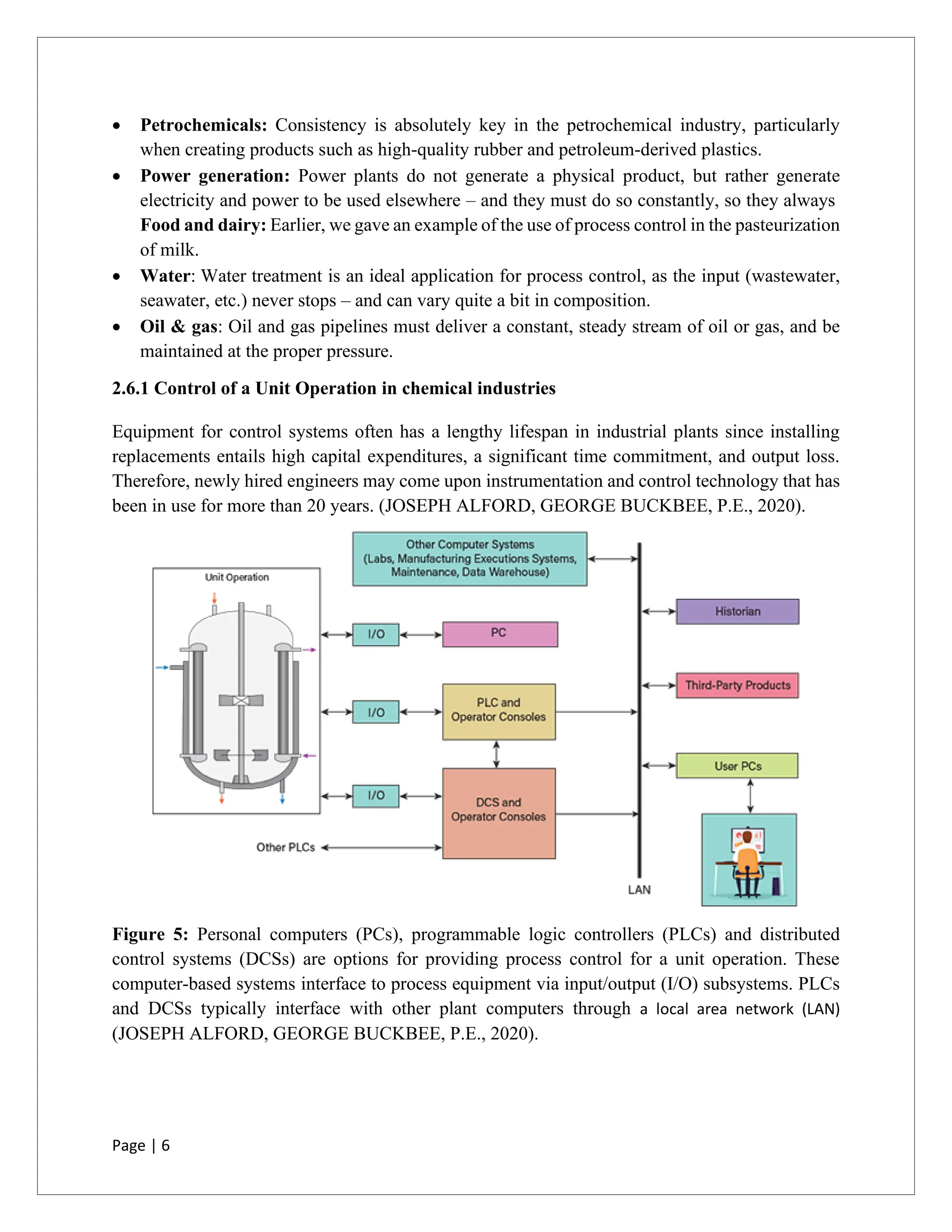 Page | 6
• Petrochemicals: Consistency is absolutely key in the petrochemical industry, particularly
when creating products such as high-quality rubber and petroleum-derived plastics.
• Power generation: Power plants do not generate a physical product, but rather generate
electricity and power to be used elsewhere – and they must do so constantly, so they always
Food and dairy: Earlier, we gave an example of the use of process control in the pasteurization
of milk.
• Water: Water treatment is an ideal application for process control, as the input (wastewater,
seawater, etc.) never stops – and can vary quite a bit in composition.
• Oil & gas: Oil and gas pipelines must deliver a constant, steady stream of oil or gas, and be
maintained at the proper pressure.
2.6.1 Control of a Unit Operation in chemical industries
Equipment for control systems often has a lengthy lifespan in industrial plants since installing
replacements entails high capital expenditures, a significant time commitment, and output loss.
Therefore, newly hired engineers may come upon instrumentation and control technology that has
been in use for more than 20 years. (JOSEPH ALFORD, GEORGE BUCKBEE, P.E., 2020).
Figure 5: Personal computers (PCs), programmable logic controllers (PLCs) and distributed
control systems (DCSs) are options for providing process control for a unit operation. These
computer-based systems interface to process equipment via input/output (I/O) subsystems. PLCs
and DCSs typically interface with other plant computers through a local area network (LAN)
(JOSEPH ALFORD, GEORGE BUCKBEE, P.E., 2020).
 