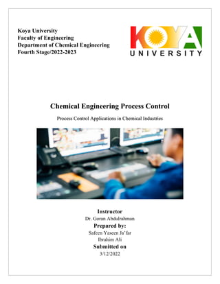 Chemical Engineering Process Control
Process Control Applications in Chemical Industries
Instructor
Dr. Goran Abdulrahman
Prepared by:
Safeen Yaseen Ja’far
Ibrahim Ali
Submitted on
3/12/2022
Koya University
Faculty of Engineering
Department of Chemical Engineering
Fourth Stage/2022-2023
 