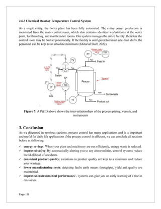 Page | 8
2.6.3 Chemical Reactor Temperature Control System
As a single entity, the boiler plant has been fully automated. The entire power production is
monitored from the main control room, which also contains identical workstations at the water
plant, fuel handling, and maintenance rooms. One system manages the entire facility, therefore the
control room may be built ergonomically. If the facility is configured to run on one-man shifts, the
personnel can be kept to an absolute minimum (Editorial Staff, 2022).
:
Figure 7: A P&ID above shows the inter-relationships of the process piping, vessels, and
instruments
3. Conclusion
As we discussed in previous sections, process control has many applications and it is important
and useful for daily life applications if the process control is efficient, we can conclude all sections
before as following:
✓ energy savings: When your plant and machinery are run efficiently, energy waste is reduced.
✓ improved safety: By automatically alerting you to any abnormalities, control systems reduce
the likelihood of accidents.
✓ consistent product quality: variations in product quality are kept to a minimum and reduce
your wastage.
✓ lower manufacturing costs: detecting faults early means throughput, yield and quality are
maintained.
✓ improved environmental performance - systems can give you an early warning of a rise in
emissions.
 