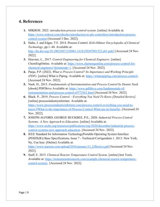 Page | 9
4. References
1. MIKROE. 2022. introduction-process-control-system. [online] Available at:
https://www.mikroe.com/ebooks/introduction-to-plc-controllers/introduction-process-
control-system [Accessed 3 Dec. 2022].
2. Hahn, J. and Edgar, T.F. 2014. Process Control. Kirk-Othmer Encyclopedia of Chemical
Technology, pp.1–44. Available at:
http://dx.doi.org/10.1002/0471238961.1618150307091522.a01.pub3 [Accessed 24 Nov.
2022].
3. Heavner, L., 2017. Control Engineering for Chemical Engineers. [online]
ChemEngOnline. Available at: https://www.chemengonline.com/process-control-for-
chemical-engineers/?printmode=1. [Accessed 24 Nov. 2022].
4. Panja, P.P. (2022). What is Process Control? Its Importance and Working Principle
(PDF). [online] What is Piping. Available at: https://whatispiping.com/process-control/.
[Accessed 24 Nov. 2022].
5. Nash. D., 2015. Fundamentals of Instrumentation and Process Control by Dennis Nash
[ebook] PDFDrive Available at: https://www.pdfdrive.com/fundamentals-of-
instrumentation-and-process-control-e9772561.html [Accessed 24 Nov. 2022].
6. Black. P., 2019. Process Control – Everything You Need To Know [Detailed Review].
[online] processindustryinformer. Available at:
https://www.processindustryinformer.com/process-control-everything-you-need-to-
know/#What-is-the-importance-of-Process-Control-What-are-its-benefits. [Accessed 24
Nov. 2022].
7. JOSEPH ALFORD, GEORGE BUCKBEE, P.E., 2020. Industrial Process Control
Systems: A New Approach to Education. [online] Available at:
https://www.aiche.org/resources/publications/cep/2020/december/industrial-process-
control-systems-new-approach-education. [Accessed 24 Nov. 2022].
8. IEEE Standard for Information TechnologyPortable Operating System Interface
(POSIX(R)) Base Specifications, Issue 7 - Technical Corrigendum 1. 2013. New York,
Ny, Usa Ieee. [Online] Available at:
https://www.ijareeie.com/upload/2016/january/11_Effective.pdf [Accessed 24 Nov.
2022].
9. Staff, E. 2015. Chemical Reactor Temperature Control System. [online] Inst Tools.
Available at: https://instrumentationtools.com/example-chemical-reactor-temperature-
control-system/. [Accessed 24 Nov. 2022].
 