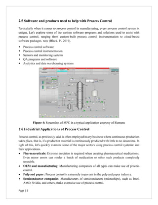Page | 5
2.5 Software and products used to help with Process Control
Particularly when it comes to process control in manufacturing, every process control system is
unique. Let's explore some of the various software programs and solutions used to assist with
process control, ranging from custom-built process control instrumentation to cloud-based
software packages. now (Black. P., 2019).
▪ Process control software
▪ Process control instrumentation
▪ Sensors and monitoring systems
▪ QA programs and software
▪ Analytics and data warehousing systems
Figure 4: Screenshot of MPC in a typical application courtesy of Siemens
2.6 Industrial Applications of Process Control
Process control, as previously said, is often employed in any business where continuous production
takes place, that is, if a product or material is continuously produced with little to no downtime. In
light of this, let's quickly examine some of the major sectors using process control systems: and
their applications.
• Pharmaceuticals: Extreme precision is required when creating pharmaceutical medications.
Even minor errors can render a batch of medication or other such products completely
unusable.
• OEM and manufacturing: Manufacturing companies of all types can make use of process
control.
• Pulp and paper: Process control is extremely important in the pulp and paper industry.
• Semiconductor companies: Manufacturers of semiconductors (microchips), such as Intel,
AMD, Nvidia, and others, make extensive use of process control.
 