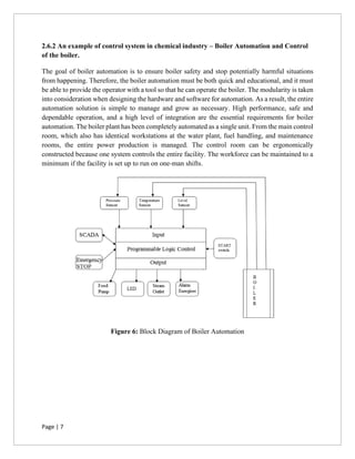 Page | 7
2.6.2 An example of control system in chemical industry – Boiler Automation and Control
of the boiler.
The goal of boiler automation is to ensure boiler safety and stop potentially harmful situations
from happening. Therefore, the boiler automation must be both quick and educational, and it must
be able to provide the operator with a tool so that he can operate the boiler. The modularity is taken
into consideration when designing the hardware and software for automation. As a result, the entire
automation solution is simple to manage and grow as necessary. High performance, safe and
dependable operation, and a high level of integration are the essential requirements for boiler
automation. The boiler plant has been completely automated as a single unit. From the main control
room, which also has identical workstations at the water plant, fuel handling, and maintenance
rooms, the entire power production is managed. The control room can be ergonomically
constructed because one system controls the entire facility. The workforce can be maintained to a
minimum if the facility is set up to run on one-man shifts.
Figure 6: Block Diagram of Boiler Automation
 