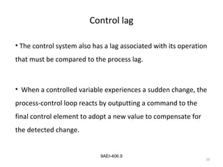 10
9AEI-406.9
Control lag
• The control system also has a lag associated with its operation
that must be compared to the process lag.
• When a controlled variable experiences a sudden change, the
process-control loop reacts by outputting a command to the
final control element to adopt a new value to compensate for
the detected change.
 