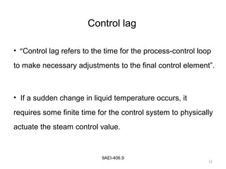 12
9AEI-406.9
Control lag
• “Control lag refers to the time for the process-control loop
to make necessary adjustments to the final control element”.
• If a sudden change in liquid temperature occurs, it
requires some finite time for the control system to physically
actuate the steam control value.
12
 