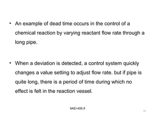 14
9AEI-406.9
• An example of dead time occurs in the control of a
chemical reaction by varying reactant flow rate through a
long pipe.
• When a deviation is detected, a control system quickly
changes a value setting to adjust flow rate. but if pipe is
quite long, there is a period of time during which no
effect is felt in the reaction vessel.
 