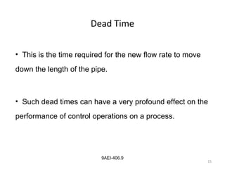 15
9AEI-406.9
Dead Time
• This is the time required for the new flow rate to move
down the length of the pipe.
• Such dead times can have a very profound effect on the
performance of control operations on a process.
15
 