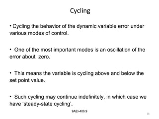 16
9AEI-406.9
Cycling
• Cycling the behavior of the dynamic variable error under
various modes of control.
• One of the most important modes is an oscillation of the
error about zero.
• This means the variable is cycling above and below the
set point value.
• Such cycling may continue indefinitely, in which case we
have ‘steady-state cycling’.
16
 