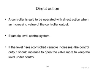 9AEI-406.10
26
Direct action
• A controller is said to be operated with direct action when
an increasing value of the controller output.
• Example level control system.
• If the level rises (controlled variable increases) the control
output should increase to open the valve more to keep the
level under control.
 