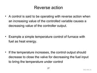 9AEI-406.10
27
Reverse action
• A control is said to be operating with reverse action when
an increasing value of the controlled variable causes a
decreasing value of the controller output.
• Example a simple temperature control of furnace with
fuel as heat energy.
• If the temperature increases, the control output should
decrease to close the valve for decreasing the fuel input
to bring the temperature under control
 