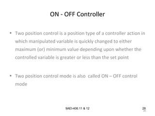 28
9AEI-406.11 & 12
ON - OFF Controller
• Two position control is a position type of a controller action in
which manipulated variable is quickly changed to either
maximum (or) minimum value depending upon whether the
controlled variable is greater or less than the set point
• Two position control mode is also called ON – OFF control
mode
28
 