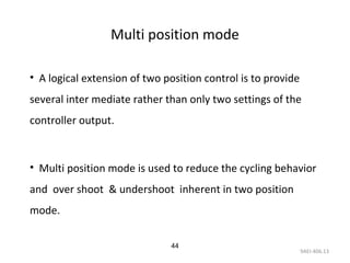 9AEI-406.13
44
Multi position mode
• A logical extension of two position control is to provide
several inter mediate rather than only two settings of the
controller output.
• Multi position mode is used to reduce the cycling behavior
and over shoot & undershoot inherent in two position
mode.
 