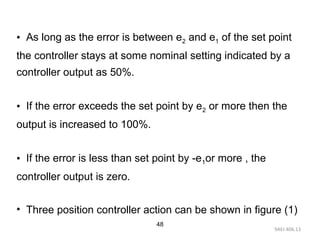 9AEI-406.13
48
• As long as the error is between e2 and e1 of the set point
the controller stays at some nominal setting indicated by a
controller output as 50%.
• If the error exceeds the set point by e2 or more then the
output is increased to 100%.
• If the error is less than set point by -e1or more , the
controller output is zero.
• Three position controller action can be shown in figure (1)
 