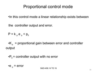 58
9AEI-406.14 TO 16
•In this control mode a linear relationship exists between
the controller output and error.
P = k p e p + p0
•K p = proportional gain between error and controller
output
•P0 = controller output with no error
•e p = error
Proportional control mode
 