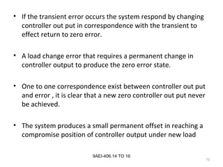 72
9AEI-406.14 TO 16
• If the transient error occurs the system respond by changing
controller out put in correspondence with the transient to
effect return to zero error.
• A load change error that requires a permanent change in
controller output to produce the zero error state.
• One to one correspondence exist between controller out put
and error , it is clear that a new zero controller out put never
be achieved.
• The system produces a small permanent offset in reaching a
compromise position of controller output under new load
 