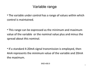 8
9AEI-406.9
Variable range
• The variable under control has a range of values within which
control is maintained.
• This range can be expressed as the minimum and maximum
value of the variable or the nominal value plus and minus the
spread about this nominal.
• If a standard 4-20mA signal transmission is employed, then
4mA represents the minimum value of the variable and 20mA
the maximum.
8
 