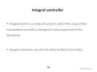 9AEI-406.17 & 18
80
Integral controller
• Integral action is a mode of action in which the value of the
manipulated variable is changed at rate proporonal to the
derivation.
• Integral controller can also be called as Reset Controller.
 
