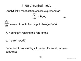 9AEI-406.17 & 18
82
Integral control mode
•Analytically reset action can be expressed as
= KI ep ……( 1 )
= rate of controller output change (%/s)
KI = constant relating the rate of the
ep = error(%/s/%)
Because of process lags it is used for small process
capacities
dt
dp
dt
dp
 