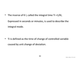 9AEI-406.17 & 18
83
• The inverse of K I, called the integral time Ti =1/Ki,
Expressed in seconds or minutes, is used to describe the
integral mode.
• Ti is defined as the time of change of controlled variable
caused by unit change of deviation.
 