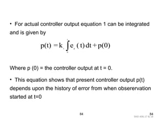 9AEI-406.17 & 18
84 84
• For actual controller output equation 1 can be integrated
and is given by
Where p (0) = the controller output at t = 0.
• This equation shows that present controller output p(t)
depends upon the history of error from when obserervation
started at t=0
t
t p
0
p(t) = k e ( t)dt + p(0)∫
 