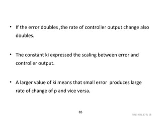 9AEI-406.17 & 18
85
• If the error doubles ,the rate of controller output change also
doubles.
• The constant ki expressed the scaling between error and
controller output.
• A larger value of ki means that small error produces large
rate of change of p and vice versa.
 