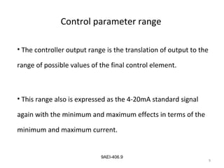 9
9AEI-406.9
Control parameter range
• The controller output range is the translation of output to the
range of possible values of the final control element.
• This range also is expressed as the 4-20mA standard signal
again with the minimum and maximum effects in terms of the
minimum and maximum current.
9
 